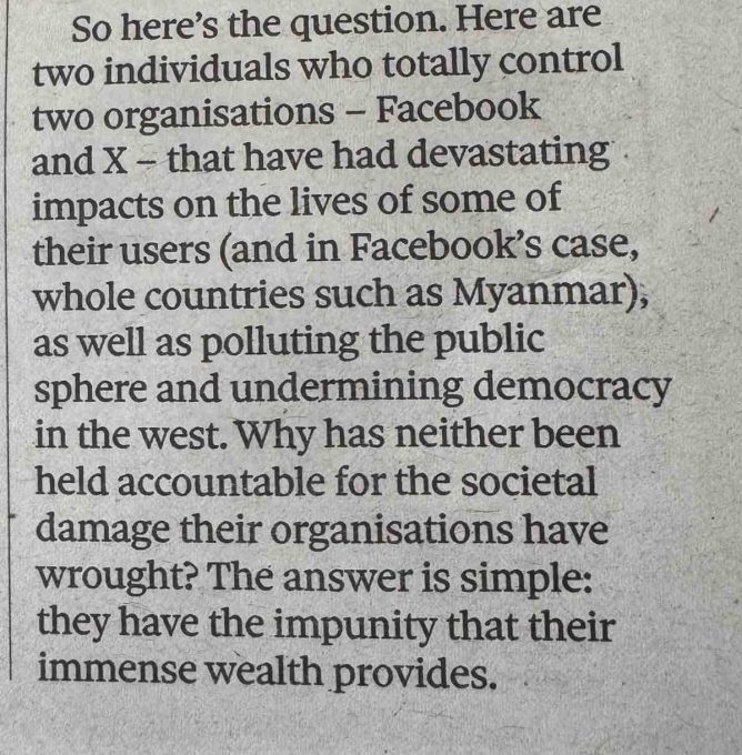 photo of a newspaper, test: So here's the question. Here are two individuals who totally control two organisations - Facebook and X - that have had devastating impacts on the lives of some of their users (and in Facebook's case, whole countries such as Myanmar), as well as polluting the public sphere and undermining democracy in the west. Why has neither been held accountable for the societal damage their organisations have wrought? The answer is simple: they have the impunity that their immense wealth provides.