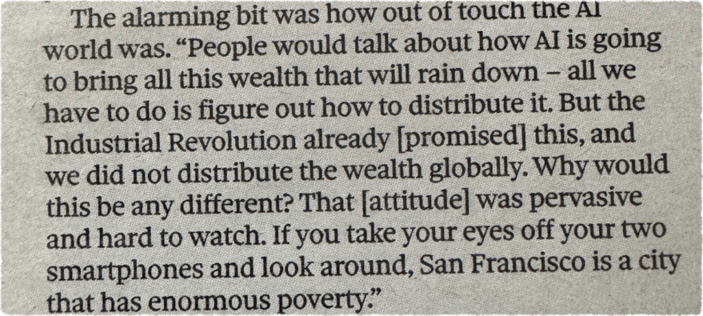 Newspaper clipping reads: 
The alarming bit was how out of touch the Al world was. "People would talk about how Al is going to bring all this wealth that will rain down - all we
have to do is figure out how to distribute it. But the Industrial Revolution already [promised] this, and we did not distribute the wealth globally. Why would this be any different? That attitude] was pervasive and hard to watch. If you take your eyes off your two smartphones and look around, San Francisco is a city that has enormous poverty."