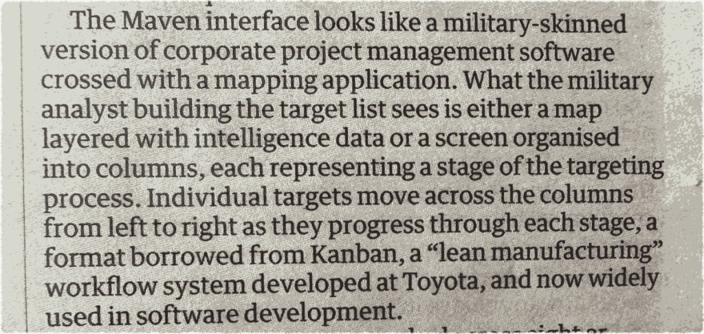 photo of clipping from Guardian newspaper.  Text: The Maven interface looks like a military-skinned version of corporate project management software crossed with a mapping application. What the military analyst building the target list sees is either a map layered with intelligence data or a screen organised into columns, each representing a stage of the targeting process. Individual targets move across the columns from left to right as they progress through each stage, a format borrowed from Kanban, a "lean manufacturing" workflow system developed at Toyota, and now widely used in software development.